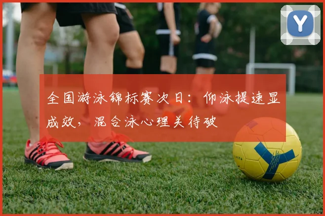 全国游泳锦标赛次日：仰泳提速显成效，混合泳心理关待破