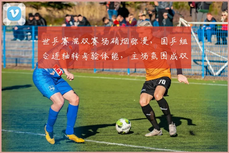 世乒赛混双赛场硝烟弥漫，国乒组合连轴转考验体能，主场氛围成双刃剑
