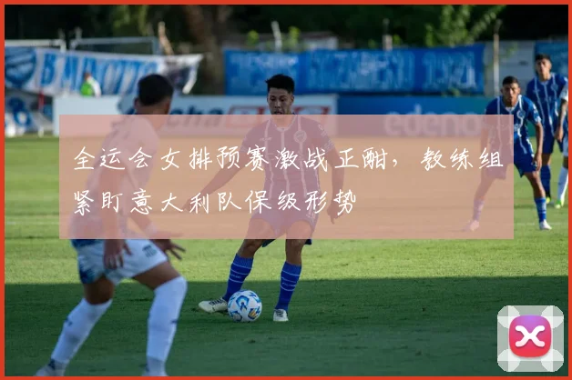 全运会女排预赛激战正酣，教练组紧盯意大利队保级形势