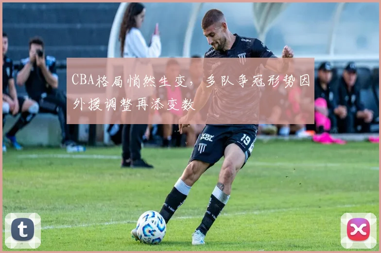 CBA格局悄然生变，多队争冠形势因外援调整再添变数