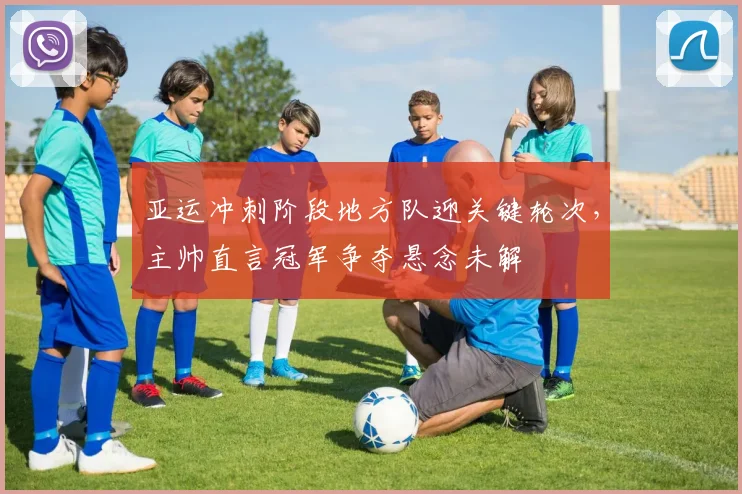 亚运冲刺阶段地方队迎关键轮次，主帅直言冠军争夺悬念未解
