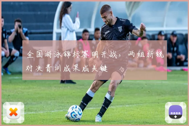 全国游泳锦标赛明开战，两组新锐对决青训成果成关键