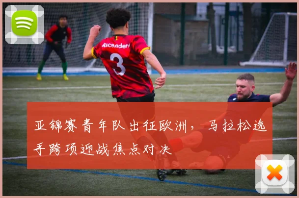 亚锦赛青年队出征欧洲，马拉松选手跨项迎战焦点对决