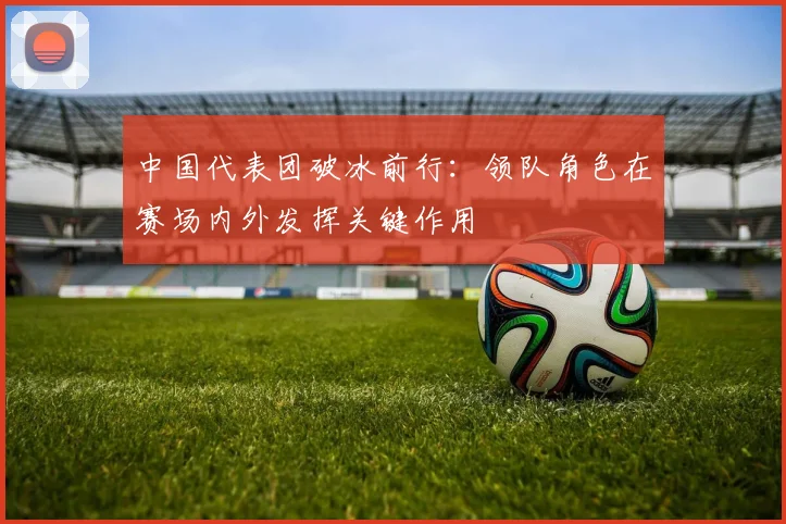 中国代表团破冰前行：领队角色在赛场内外发挥关键作用