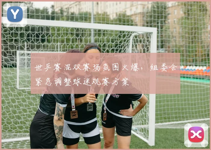 世乒赛混双赛场氛围火爆，组委会紧急调整球迷观赛方案