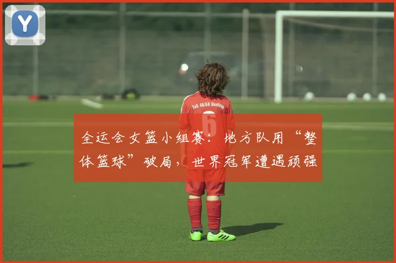 全运会女篮小组赛：地方队用“整体篮球”破局，世界冠军遭遇顽强阻击