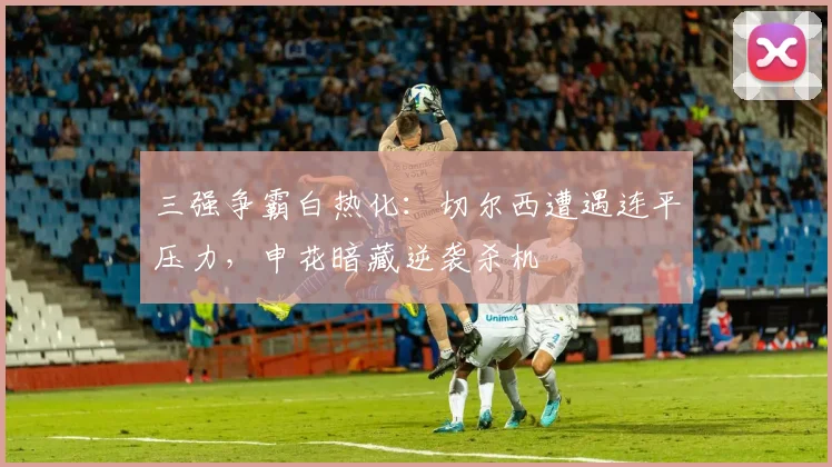 三强争霸白热化：切尔西遭遇连平压力，申花暗藏逆袭杀机