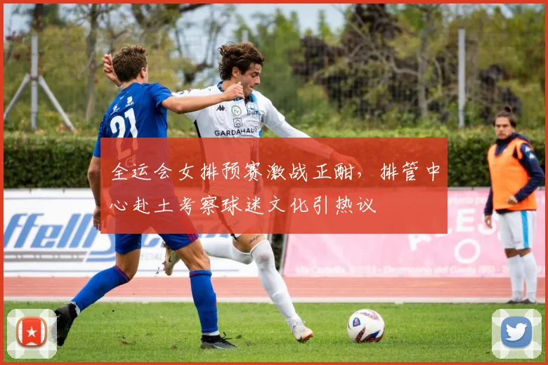 全运会女排预赛激战正酣，排管中心赴土考察球迷文化引热议