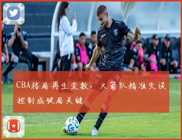 CBA格局再生变数，火箭队精准失误控制成破局关键