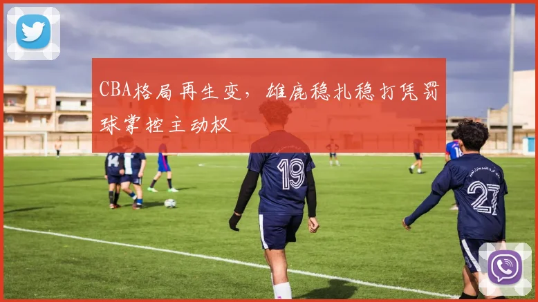 CBA格局再生变，雄鹿稳扎稳打凭罚球掌控主动权