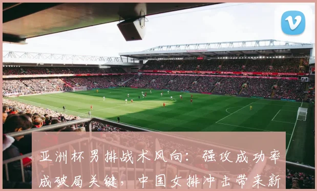 亚洲杯男排战术风向：强攻成功率成破局关键，中国女排冲击带来新启示