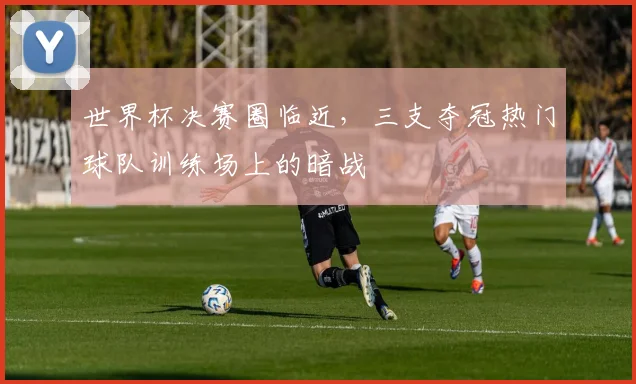 世界杯决赛圈临近，三支夺冠热门球队训练场上的暗战