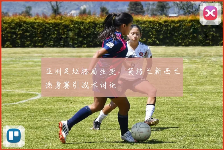 亚洲足坛格局生变，英格兰新西兰热身赛引战术讨论