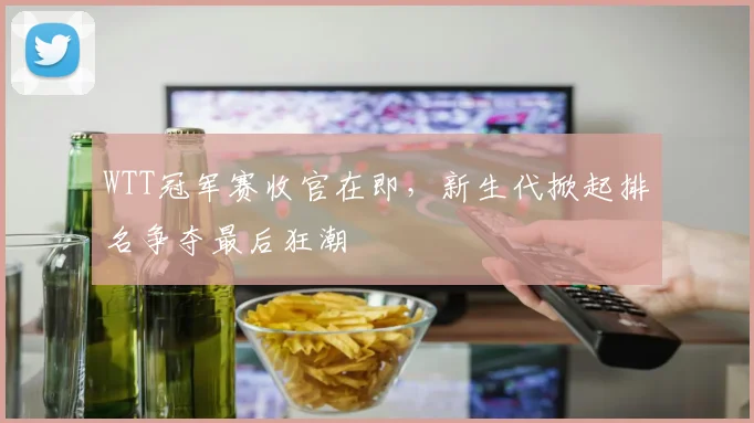 WTT冠军赛收官在即，新生代掀起排名争夺最后狂潮