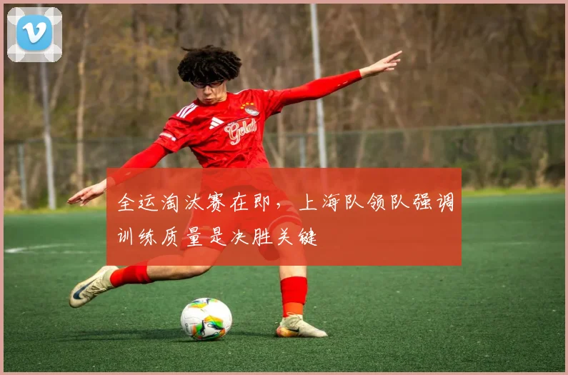 全运淘汰赛在即，上海队领队强调训练质量是决胜关键