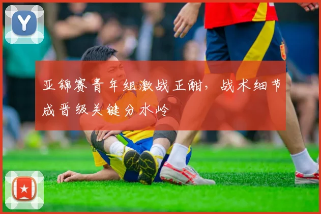 亚锦赛青年组激战正酣，战术细节成晋级关键分水岭