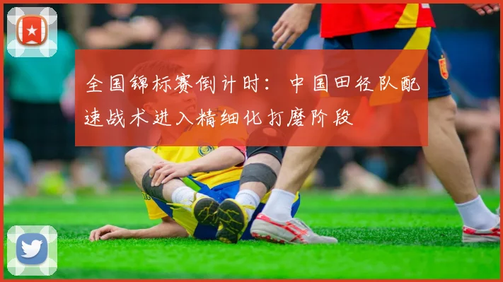全国锦标赛倒计时：中国田径队配速战术进入精细化打磨阶段