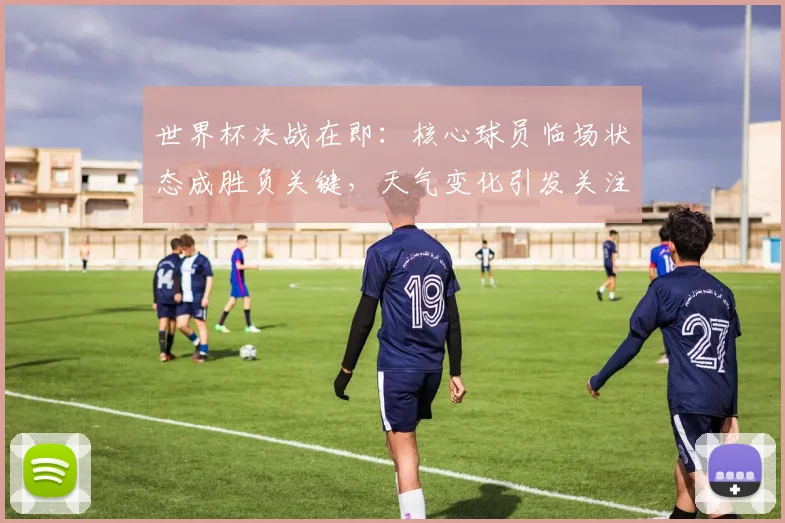 世界杯决战在即：核心球员临场状态成胜负关键，天气变化引发关注