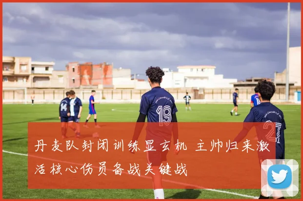 丹麦队封闭训练显玄机 主帅归来激活核心伤员备战关键战