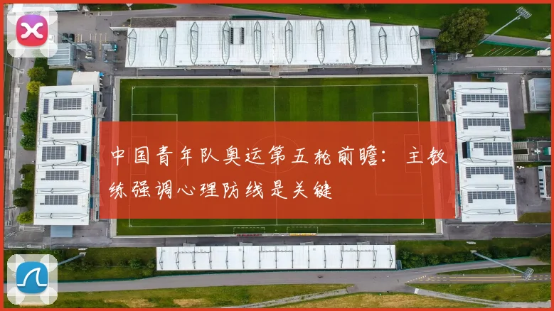 中国青年队奥运第五轮前瞻：主教练强调心理防线是关键