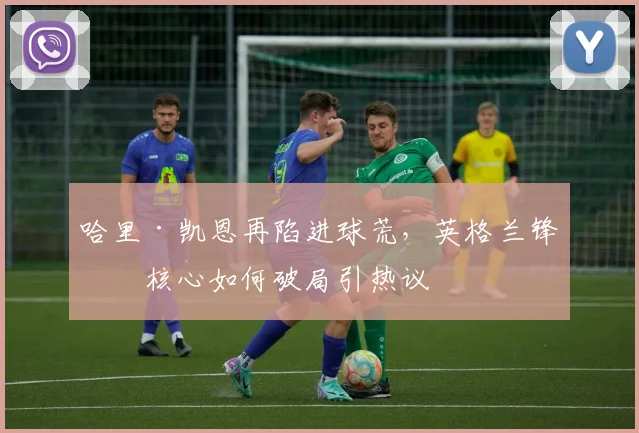 哈里·凯恩再陷进球荒，英格兰锋线核心如何破局引热议