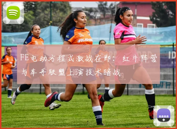 FE电动方程式激战在即：红牛阵营与车手联盟上演技术暗战