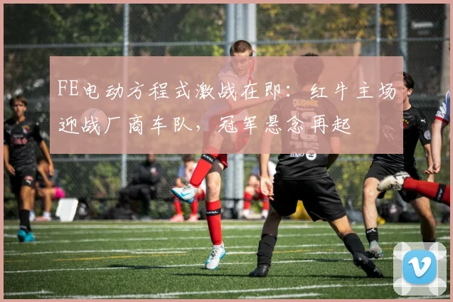 FE电动方程式激战在即：红牛主场迎战厂商车队，冠军悬念再起