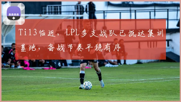 Ti13临近，LPL多支战队已抵达集训基地，备战节奏平稳有序