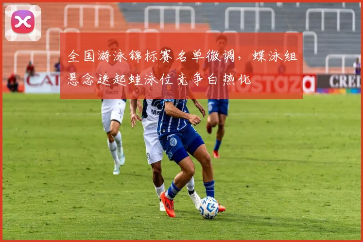 全国游泳锦标赛名单微调，蝶泳组悬念迭起蛙泳位竞争白热化