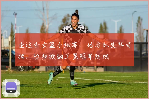 全运会女篮小组赛：地方队变阵奇招，险些掀翻卫冕冠军防线