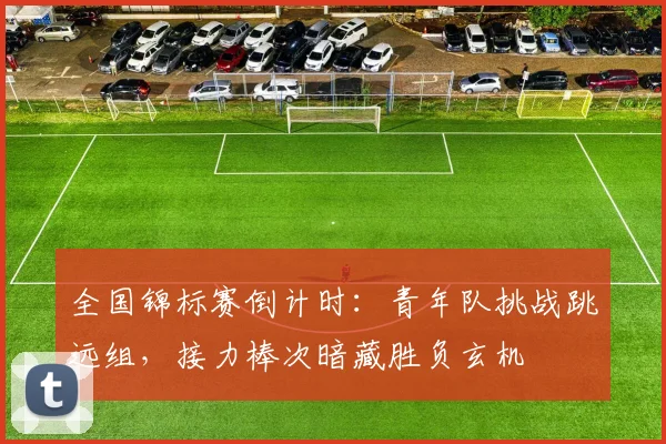 全国锦标赛倒计时：青年队挑战跳远组，接力棒次暗藏胜负玄机