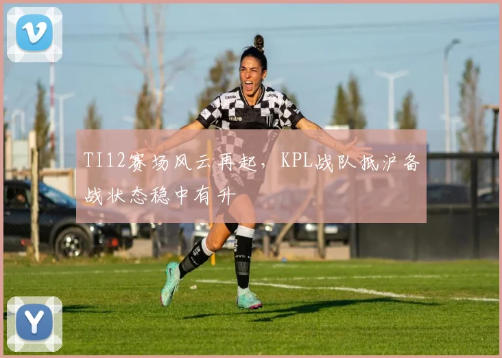 TI12赛场风云再起，KPL战队抵沪备战状态稳中有升