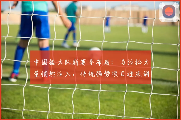 中国接力队新赛季布局：马拉松力量悄然注入，传统强势项目迎来调整