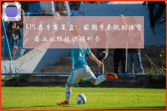 KPL春季赛复盘：前期节奏脱胎换骨，商业化短板仍待补齐
