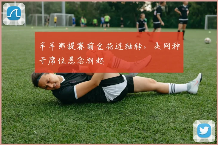辛辛那提赛前金花连轴转，美网种子席位悬念渐起